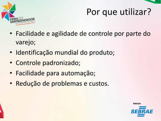 Por que utilizar?
• Facilidade e agilidade de controle por parte do
varejo;
• Identificação mundial do produto;
• Controle padronizado;
• Facilidade para automação;
• Redução de problemas e custos.

 