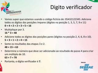Digito verificador
• Vamos supor que estamos usando o código fictício de: 05432122345. Adicione
todos os dígitos das posições ímpares (dígitos na posição 1, 3, 5, 7, 9 e 11)
0 + 4 + 2 + 2 + 3 + 5 = 16
• Multiplique por 3.
16 * 3 = 48
• Adicione todos os dígitos das posições pares (dígitos na posição 2, 4, 6, 8 e 10).
5 + 3 + 1 + 2 + 4 = 15
• Some os resultados das etapas 3 e 2.
48 + 15 = 63
• Determine o número que deve ser adicionado ao resultado do passo 4 para criar
um múltiplo de 10.
63 + 7 = 70
• Portanto, o dígito verificador é 7.

 