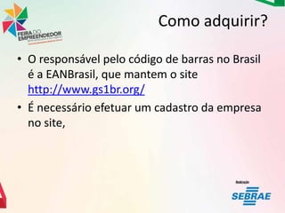 Como adquirir?
• O responsável pelo código de barras no Brasil
é a EANBrasil, que mantem o site
http://www.gs1br.org/
• É necessário efetuar um cadastro da empresa
no site,

 