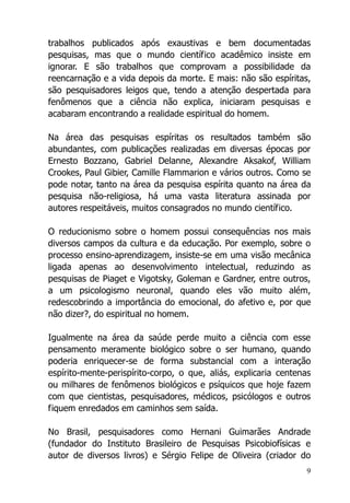 9
trabalhos publicados após exaustivas e bem documentadas
pesquisas, mas que o mundo científico acadêmico insiste em
ignorar. E são trabalhos que comprovam a possibilidade da
reencarnação e a vida depois da morte. E mais: não são espíritas,
são pesquisadores leigos que, tendo a atenção despertada para
fenômenos que a ciência não explica, iniciaram pesquisas e
acabaram encontrando a realidade espiritual do homem.
Na área das pesquisas espíritas os resultados também são
abundantes, com publicações realizadas em diversas épocas por
Ernesto Bozzano, Gabriel Delanne, Alexandre Aksakof, William
Crookes, Paul Gibier, Camille Flammarion e vários outros. Como se
pode notar, tanto na área da pesquisa espírita quanto na área da
pesquisa não-religiosa, há uma vasta literatura assinada por
autores respeitáveis, muitos consagrados no mundo científico.
O reducionismo sobre o homem possui consequências nos mais
diversos campos da cultura e da educação. Por exemplo, sobre o
processo ensino-aprendizagem, insiste-se em uma visão mecânica
ligada apenas ao desenvolvimento intelectual, reduzindo as
pesquisas de Piaget e Vigotsky, Goleman e Gardner, entre outros,
a um psicologismo neuronal, quando eles vão muito além,
redescobrindo a importância do emocional, do afetivo e, por que
não dizer?, do espiritual no homem.
Igualmente na área da saúde perde muito a ciência com esse
pensamento meramente biológico sobre o ser humano, quando
poderia enriquecer-se de forma substancial com a interação
espírito-mente-perispírito-corpo, o que, aliás, explicaria centenas
ou milhares de fenômenos biológicos e psíquicos que hoje fazem
com que cientistas, pesquisadores, médicos, psicólogos e outros
fiquem enredados em caminhos sem saída.
No Brasil, pesquisadores como Hernani Guimarães Andrade
(fundador do Instituto Brasileiro de Pesquisas Psicobiofísicas e
autor de diversos livros) e Sérgio Felipe de Oliveira (criador do
 