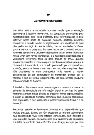 99
19
INTERNET E OS FILHOS
Um olhar sobre a sociedade humana revela que a evolução
tecnológica é quadro irreversível. As conquistas propiciadas pela
nanotecnologia, pela física quântica, pela informatização e pela
internet fazem parte da evolução humana, portanto devemos
considerar o mundo on line ou digital como uma realidade da qual
não podemos fugir. A ciência existe, com a permissão de Deus,
para alavancar o progresso humano, trazendo o domínio sobre a
natureza terrena e o universo circundante, assim como facilitando
nosso viver com novas tecnologias. E a realidade atual desbanca o
verdadeiro terrorismo feito ali pela década de 1960, quando
escritores, filósofos e mesmo alguns cientistas consideravam que a
cibernética iria construir um mundo governado por computadores
e robôs, sendo o homem um mero escravo das máquinas. Isso
não aconteceu e nem acontecerá. Não existe a menor
possibilidade de um computador se humanizar, pensar por si
mesmo e agir de forma independente. Ele será sempre máquina
sob o comando do homem.
E também não aconteceu o desemprego em massa por conta do
advento da tecnologia de informação digital e on line. Os seres
humanos abriram novos postos de trabalho, novas especializações,
e assim a sociedade humana continuou sem maiores problemas,
sem regressão, o que, aliás, não é possível pois a lei divina é a da
evolução.
Resta-nos estudar o fenômeno Internet e a dependência que
muitas pessoas, jovens ou não, possuem do mundo tecnológico,
não conseguindo viver sem estarem conectados, sem navegar e
usar as redes sociais, causando para si o transtorno da ansiedade
e a falta de controle para enfrentar esse desejo. A culpa por isso
 