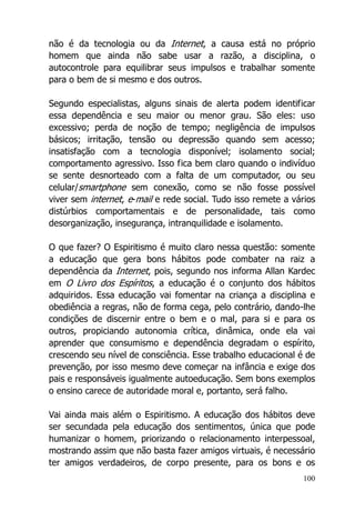 100
não é da tecnologia ou da Internet, a causa está no próprio
homem que ainda não sabe usar a razão, a disciplina, o
autocontrole para equilibrar seus impulsos e trabalhar somente
para o bem de si mesmo e dos outros.
Segundo especialistas, alguns sinais de alerta podem identificar
essa dependência e seu maior ou menor grau. São eles: uso
excessivo; perda de noção de tempo; negligência de impulsos
básicos; irritação, tensão ou depressão quando sem acesso;
insatisfação com a tecnologia disponível; isolamento social;
comportamento agressivo. Isso fica bem claro quando o indivíduo
se sente desnorteado com a falta de um computador, ou seu
celular/smartphone sem conexão, como se não fosse possível
viver sem internet, e-mail e rede social. Tudo isso remete a vários
distúrbios comportamentais e de personalidade, tais como
desorganização, insegurança, intranquilidade e isolamento.
O que fazer? O Espiritismo é muito claro nessa questão: somente
a educação que gera bons hábitos pode combater na raiz a
dependência da Internet, pois, segundo nos informa Allan Kardec
em O Livro dos Espíritos, a educação é o conjunto dos hábitos
adquiridos. Essa educação vai fomentar na criança a disciplina e
obediência a regras, não de forma cega, pelo contrário, dando-lhe
condições de discernir entre o bem e o mal, para si e para os
outros, propiciando autonomia crítica, dinâmica, onde ela vai
aprender que consumismo e dependência degradam o espírito,
crescendo seu nível de consciência. Esse trabalho educacional é de
prevenção, por isso mesmo deve começar na infância e exige dos
pais e responsáveis igualmente autoeducação. Sem bons exemplos
o ensino carece de autoridade moral e, portanto, será falho.
Vai ainda mais além o Espiritismo. A educação dos hábitos deve
ser secundada pela educação dos sentimentos, única que pode
humanizar o homem, priorizando o relacionamento interpessoal,
mostrando assim que não basta fazer amigos virtuais, é necessário
ter amigos verdadeiros, de corpo presente, para os bons e os
 