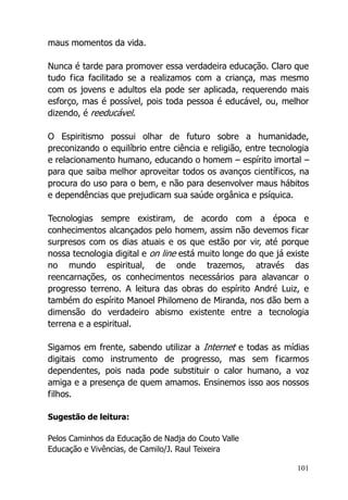 101
maus momentos da vida.
Nunca é tarde para promover essa verdadeira educação. Claro que
tudo fica facilitado se a realizamos com a criança, mas mesmo
com os jovens e adultos ela pode ser aplicada, requerendo mais
esforço, mas é possível, pois toda pessoa é educável, ou, melhor
dizendo, é reeducável.
O Espiritismo possui olhar de futuro sobre a humanidade,
preconizando o equilíbrio entre ciência e religião, entre tecnologia
e relacionamento humano, educando o homem – espírito imortal –
para que saiba melhor aproveitar todos os avanços científicos, na
procura do uso para o bem, e não para desenvolver maus hábitos
e dependências que prejudicam sua saúde orgânica e psíquica.
Tecnologias sempre existiram, de acordo com a época e
conhecimentos alcançados pelo homem, assim não devemos ficar
surpresos com os dias atuais e os que estão por vir, até porque
nossa tecnologia digital e on line está muito longe do que já existe
no mundo espiritual, de onde trazemos, através das
reencarnações, os conhecimentos necessários para alavancar o
progresso terreno. A leitura das obras do espírito André Luiz, e
também do espírito Manoel Philomeno de Miranda, nos dão bem a
dimensão do verdadeiro abismo existente entre a tecnologia
terrena e a espiritual.
Sigamos em frente, sabendo utilizar a Internet e todas as mídias
digitais como instrumento de progresso, mas sem ficarmos
dependentes, pois nada pode substituir o calor humano, a voz
amiga e a presença de quem amamos. Ensinemos isso aos nossos
filhos.
Sugestão de leitura:
Pelos Caminhos da Educação de Nadja do Couto Valle
Educação e Vivências, de Camilo/J. Raul Teixeira
 