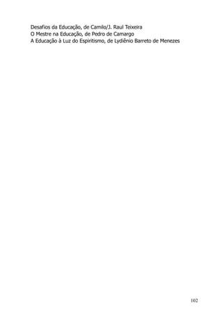 102
Desafios da Educação, de Camilo/J. Raul Teixeira
O Mestre na Educação, de Pedro de Camargo
A Educação à Luz do Espiritismo, de Lydiênio Barreto de Menezes
 