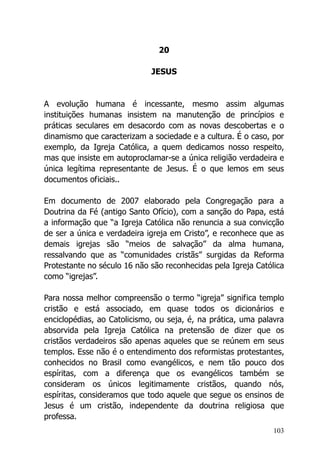 103
20
JESUS
A evolução humana é incessante, mesmo assim algumas
instituições humanas insistem na manutenção de princípios e
práticas seculares em desacordo com as novas descobertas e o
dinamismo que caracterizam a sociedade e a cultura. É o caso, por
exemplo, da Igreja Católica, a quem dedicamos nosso respeito,
mas que insiste em autoproclamar-se a única religião verdadeira e
única legítima representante de Jesus. É o que lemos em seus
documentos oficiais..
Em documento de 2007 elaborado pela Congregação para a
Doutrina da Fé (antigo Santo Ofício), com a sanção do Papa, está
a informação que “a Igreja Católica não renuncia a sua convicção
de ser a única e verdadeira igreja em Cristo”, e reconhece que as
demais igrejas são “meios de salvação” da alma humana,
ressalvando que as “comunidades cristãs” surgidas da Reforma
Protestante no século 16 não são reconhecidas pela Igreja Católica
como “igrejas”.
Para nossa melhor compreensão o termo “igreja” significa templo
cristão e está associado, em quase todos os dicionários e
enciclopédias, ao Catolicismo, ou seja, é, na prática, uma palavra
absorvida pela Igreja Católica na pretensão de dizer que os
cristãos verdadeiros são apenas aqueles que se reúnem em seus
templos. Esse não é o entendimento dos reformistas protestantes,
conhecidos no Brasil como evangélicos, e nem tão pouco dos
espíritas, com a diferença que os evangélicos também se
consideram os únicos legitimamente cristãos, quando nós,
espíritas, consideramos que todo aquele que segue os ensinos de
Jesus é um cristão, independente da doutrina religiosa que
professa.
 