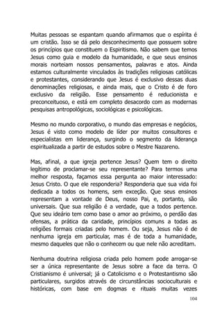 104
Muitas pessoas se espantam quando afirmamos que o espírita é
um cristão. Isso se dá pelo desconhecimento que possuem sobre
os princípios que constituem o Espiritismo. Não sabem que temos
Jesus como guia e modelo da humanidade, e que seus ensinos
morais norteiam nossos pensamentos, palavras e atos. Ainda
estamos culturalmente vinculados às tradições religiosas católicas
e protestantes, considerando que Jesus é exclusivo dessas duas
denominações religiosas, e ainda mais, que o Cristo é de foro
exclusivo da religião. Esse pensamento é reducionista e
preconceituoso, e está em completo desacordo com as modernas
pesquisas antropológicas, sociológicas e psicológicas.
Mesmo no mundo corporativo, o mundo das empresas e negócios,
Jesus é visto como modelo de líder por muitos consultores e
especialistas em liderança, surgindo o segmento da liderança
espiritualizada a partir de estudos sobre o Mestre Nazareno.
Mas, afinal, a que igreja pertence Jesus? Quem tem o direito
legítimo de proclamar-se seu representante? Para termos uma
melhor resposta, façamos essa pergunta ao maior interessado:
Jesus Cristo. O que ele responderia? Responderia que sua vida foi
dedicada a todos os homens, sem exceção. Que seus ensinos
representam a vontade de Deus, nosso Pai, e, portanto, são
universais. Que sua religião é a verdade, que a todos pertence.
Que seu ideário tem como base o amor ao próximo, o perdão das
ofensas, a prática da caridade, princípios comuns a todas as
religiões formais criadas pelo homem. Ou seja, Jesus não é de
nenhuma igreja em particular, mas é de toda a humanidade,
mesmo daqueles que não o conhecem ou que nele não acreditam.
Nenhuma doutrina religiosa criada pelo homem pode arrogar-se
ser a única representante de Jesus sobre a face da terra. O
Cristianismo é universal; já o Catolicismo e o Protestantismo são
particulares, surgidos através de circunstâncias socioculturais e
históricas, com base em dogmas e rituais muitas vezes
 