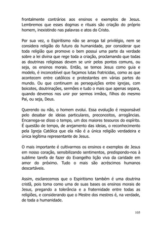 105
frontalmente contrários aos ensinos e exemplos de Jesus.
Lembremos que esses dogmas e rituais são criação do próprio
homem, inexistindo nas palavras e atos do Cristo.
Por sua vez, o Espiritismo não se arroga tal privilégio, nem se
considera religião do futuro da humanidade, por considerar que
toda religião que promove o bem possui uma parte da verdade
sobre a lei divina que rege toda a criação, proclamando que todas
as doutrinas religiosas devem se unir pelos pontos comuns, ou
seja, os ensinos morais. Então, se temos Jesus como guia e
modelo, é inconcebível que façamos lutas fratricidas, como as que
acontecem entre católicos e protestantes em várias partes do
mundo. Ou que continuem as perseguições entre igrejas, com
boicotes, doutrinações, sermões e tudo o mais que apenas separa,
quando devemos nos unir por sermos irmãos, filhos do mesmo
Pai, ou seja, Deus.
Querendo ou não, o homem evolui. Essa evolução é responsável
pelo desabar de ideias particulares, preconceitos, arrogâncias.
Encarrega-se disso o tempo, um dos maiores tesouros do espírito.
É questão de tempo, de arejamento das ideias, o reconhecimento
pela Igreja Católica que ela não é a única religião verdadeira e
única legítima representante de Jesus.
O mais importante é cultivarmos os ensinos e exemplos de Jesus
em nosso coração, sensibilizando sentimentos, predispondo-nos à
sublime tarefa de fazer do Evangelho lição viva da caridade em
amor do próximo. Tudo o mais são acréscimos humanos
descartáveis.
Assim, esclarecemos que o Espiritismo também é uma doutrina
cristã, pois toma como uma de suas bases os ensinos morais de
Jesus, pregando a tolerância e a fraternidade entre todas as
religiões, e considerando que o Mestre dos mestres é, na verdade,
de toda a humanidade.
 