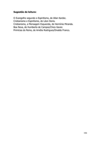 106
Sugestão de leitura:
O Evangelho segundo o Espiritismo, de Allan Kardec.
Cristianismo e Espiritismo, de Léon Denis.
Cristianismo, a Mensagem Esquecida, de Hermínio Miranda.
Boa Nova, de Humberto de Campos/Chico Xavier.
Primícias do Reino, de Amélia Rodrigues/Divaldo Franco.
 