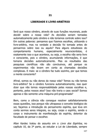 107
21
LIBERDADE E LIVRE-ARBÍTRIO
Será que nosso cérebro, através de suas funções neuronais, pode
decidir sobre a nossa vida? As decisões seriam tomadas
automaticamente pelo cérebro e não teríamos controle sobre isso?
Em outras palavras: pensamos que fizemos escolhas, utilizando o
livre-arbítrio, mas na verdade a decisão foi tomada antes de
pensarmos sobre isso ou aquilo? Para alguns estudiosos do
comportamento humano, especialmente neurocientistas, é
exatamente isso o que acontece, ou seja, a escolha não seria livre
e consciente, pois o cérebro, acumulando informações, é que
tomaria decisões automaticamente. Mas os resultados das
pesquisas científicas não são conclusivos, até porque os
experimentos não levam em conta as chamadas decisões
complexas. E mais: se o cérebro faz tudo sozinho, por que temos
a mente consciente?
Afinal, somos ou não donos da nossa vida? Temos ou não temos
livre-arbítrio? Se o cérebro funciona automaticamente, isso quer
dizer que não temos responsabilidade pelas nossas escolhas e,
portanto, pelos nossos atos? Isso não traria o caos social? Somos
apenas e tão somente uma máquina pré-programada?
Bem, como a ciência não consegue resolver satisfatoriamente
essas questões, isso porque não ultrapassa o conceito biológico do
ser, façamos a introdução do pensamento espírita, que leva em
conta sermos seres integrais, ou seja, corpo e espírito, sendo o
corpo o instrumento de manifestação do espírito, detentor da
faculdade de pensar e escolher.
Allan Kardec tratou do assunto em o Livro dos Espíritos, no
capítulo 10, da 3ª parte, ao estudar a Lei de Liberdade, sempre
 