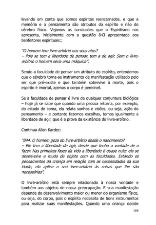 108
levando em conta que somos espíritos reencarnados, e que a
memória e o pensamento são atributos do espírito e não do
cérebro físico. Vejamos as conclusões que o Espiritismo nos
apresenta, inicialmente com a questão 843 apresentada aos
benfeitores espirituais::
“O homem tem livre-arbítrio nos seus atos?
– Pois se tem a liberdade de pensar, tem a de agir. Sem o livre-
arbítrio o homem seria uma máquina”.
Sendo a faculdade de pensar um atributo do espírito, entendemos
que o cérebro torna-se instrumento de manifestação utilizado pelo
ser que pré-existe e que também sobrevive à morte, pois o
espírito é imortal, apenas o corpo é perecível.
Se a faculdade de pensar é livre de qualquer conjuntura biológica
– hoje já se sabe que quando uma pessoa retorna, por exemplo,
do estado de coma, ela relata sonhos e visões, ou seja, ação do
pensamento – e portanto fazemos escolhas, temos igualmente a
liberdade de agir, que é a prova da existência do livre-arbítrio.
Continua Allan Kardec:
“844. O homem goza do livre-arbítrio desde o nascimento?
– Ele tem a liberdade de agir, desde que tenha a vontade de o
fazer. Nas primeiras fases da vida a liberdade é quase nula; ela se
desenvolve e muda de objeto com as faculdades. Estando os
pensamentos da criança em relação com as necessidades da sua
idade, ela aplica o seu livre-arbítrio às coisas que lhe são
necessárias”.
O livre-arbítrio está sempre relacionado à nossa vontade e
também aos objetos de nossa preocupação. E sua manifestação
depende do desenvolvimento maior ou menor do organismo físico,
ou seja, do corpo, pois o espírito necessita de bons instrumentos
para realizar suas manifestações. Quando uma criança decide
 