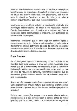 10
Instituto Pineal-Mind e da Universidade do Espírito – Unoespírito,
também autor de importantes trabalhos) precisam ser colocados
na pauta dos estudos científicos, sem preconceito, pois não se
trata de discutir o Espiritismo e, sim, de debruçar-se sobre o
homem enquanto alma, que é sua realidade essencial.
Igualmente deve a ciência estudar a contribuição realizada pela
Associação Médico-Espírita do Brasil e da Associação Médico-
Espírita Internacional, que há muitos anos realizam simpósios e
congressos sobre espiritualidade e medicina, com publicação de
farto material de pesquisa.
Realmente, considerar que o amor seja um sentido ligado a
elementos químicos do cérebro e outros órgãos, e nada mais, é
desdenhar do imenso patrimônio psíquico do homem; é descartar
sumariamente a realidade dos fenômenos de ordem espiritual que
desafia cotidianamente todas as ciências.
O que é o amor
Em O Evangelho segundo o Espiritismo, no seu capítulo 11, os
Espíritos Superiores analisam o amor em textos magistrais, onde
vemos que ele é o sentimento por excelência. E que o sentimento
é disposição afetiva que nos leva à união com outros seres ou com
um ideal de vida, sendo, portanto, patrimônio do espírito, que ele
desenvolve paulatinamente através das experiências propiciadas
pela reencarnação.
Se o amor não passa de um fenômeno químico, de que vale amar?
Como explicar esse impulso natural que nos leva a exaltar a vida e
o semelhante? Que nos leva a formar uma família e perpetuar as
gerações?
Debater sem prevenções, propor com a mente aberta todas as
possibilidades, é o que deveria fazer a ciência, antes de fechar
questão, pois o homem, tendo um psiquismo e um organismo
 