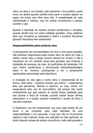 109
entre um doce e um sorvete, está utilizando o livre-arbítrio, assim
como um adulto quando escolhe entre parar e auxiliar alguém ou
seguir em frente sem olhar para trás. A complexidade de cada
manifestação é relativa, mas em ambas encontramos o pensar,
escolher e agir.
Quando a liberdade de escolha envolve sentimentos e emoções,
quando decidir leva em conta múltiplas questões, como podemos
dizer que neurônios se antecipam e fazem a escolha? Neurônios
pensam? Neurônios têm sentimento?
Responsabilidade pelos próprios atos
O pensamento dos neurocientistas nos leva a uma grave questão:
não seríamos responsáveis pelos nossos atos. Se assim for, todo o
edifício social, toda a justiça humana deverá ser revista, e não é
necessário ser um cientista social para perceber que teríamos a
instalação da anarquia, do caos, da justificativa da hediondez. Por
esse motivo condenamos o pensamento materialista/biológico
sobre o ser humano, contrapondo a ele o pensamento
espiritualista apresentado pelo Espiritismo.
A revelação da vida após a morte abriu a compreensão da lei
divina, onde todos – espíritos imortais que somos – respondemos
pelo que pensamos, falamos e fazemos, ou seja, somos sim
responsáveis pelo uso do livre-arbítrio, até porque não existe
arrastamento que seja superior às nossas forças, bastando para
isso acionar a força de vontade, quando nossas forças íntimas
sobressaem, e a oração, quando recebemos o auxílio de Deus e
dos bons espíritos.
O Espiritismo nos faz compreender que para cada direito há um
dever a ser cumprido, para cada liberdade há uma
responsabilidade a ser assumida, e que isso não se circunscreve
apenas à vida material, tendo sua extensão na vida espiritual, de
onde ninguém escapa da própria consciência, onde está gravada a
 