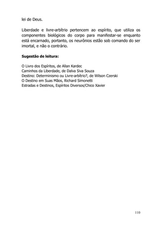 110
lei de Deus.
Liberdade e livre-arbítrio pertencem ao espírito, que utiliza os
componentes biológicos do corpo para manifestar-se enquanto
está encarnado, portanto, os neurônios estão sob comando do ser
imortal, e não o contrário.
Sugestão de leitura:
O Livro dos Espíritos, de Allan Kardec
Caminhos da Liberdade, de Dalva Siva Souza
Destino: Determinismo ou Livre-arbítrio?, de Wilson Czerski
O Destino em Suas Mãos, Richard Simonetti
Estradas e Destinos, Espíritos Diversos/Chico Xavier
 