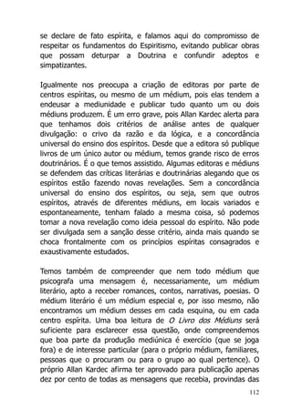112
se declare de fato espírita, e falamos aqui do compromisso de
respeitar os fundamentos do Espiritismo, evitando publicar obras
que possam deturpar a Doutrina e confundir adeptos e
simpatizantes.
Igualmente nos preocupa a criação de editoras por parte de
centros espíritas, ou mesmo de um médium, pois elas tendem a
endeusar a mediunidade e publicar tudo quanto um ou dois
médiuns produzem. É um erro grave, pois Allan Kardec alerta para
que tenhamos dois critérios de análise antes de qualquer
divulgação: o crivo da razão e da lógica, e a concordância
universal do ensino dos espíritos. Desde que a editora só publique
livros de um único autor ou médium, temos grande risco de erros
doutrinários. É o que temos assistido. Algumas editoras e médiuns
se defendem das críticas literárias e doutrinárias alegando que os
espíritos estão fazendo novas revelações. Sem a concordância
universal do ensino dos espíritos, ou seja, sem que outros
espíritos, através de diferentes médiuns, em locais variados e
espontaneamente, tenham falado a mesma coisa, só podemos
tomar a nova revelação como ideia pessoal do espírito. Não pode
ser divulgada sem a sanção desse critério, ainda mais quando se
choca frontalmente com os princípios espíritas consagrados e
exaustivamente estudados.
Temos também de compreender que nem todo médium que
psicografa uma mensagem é, necessariamente, um médium
literário, apto a receber romances, contos, narrativas, poesias. O
médium literário é um médium especial e, por isso mesmo, não
encontramos um médium desses em cada esquina, ou em cada
centro espírita. Uma boa leitura de O Livro dos Médiuns será
suficiente para esclarecer essa questão, onde compreendemos
que boa parte da produção mediúnica é exercício (que se joga
fora) e de interesse particular (para o próprio médium, familiares,
pessoas que o procuram ou para o grupo ao qual pertence). O
próprio Allan Kardec afirma ter aprovado para publicação apenas
dez por cento de todas as mensagens que recebia, provindas das
 