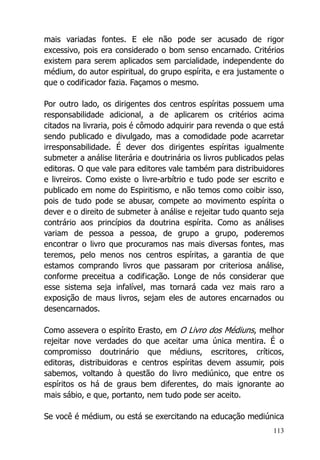 113
mais variadas fontes. E ele não pode ser acusado de rigor
excessivo, pois era considerado o bom senso encarnado. Critérios
existem para serem aplicados sem parcialidade, independente do
médium, do autor espiritual, do grupo espírita, e era justamente o
que o codificador fazia. Façamos o mesmo.
Por outro lado, os dirigentes dos centros espíritas possuem uma
responsabilidade adicional, a de aplicarem os critérios acima
citados na livraria, pois é cômodo adquirir para revenda o que está
sendo publicado e divulgado, mas a comodidade pode acarretar
irresponsabilidade. É dever dos dirigentes espíritas igualmente
submeter a análise literária e doutrinária os livros publicados pelas
editoras. O que vale para editores vale também para distribuidores
e livreiros. Como existe o livre-arbítrio e tudo pode ser escrito e
publicado em nome do Espiritismo, e não temos como coibir isso,
pois de tudo pode se abusar, compete ao movimento espírita o
dever e o direito de submeter à análise e rejeitar tudo quanto seja
contrário aos princípios da doutrina espírita. Como as análises
variam de pessoa a pessoa, de grupo a grupo, poderemos
encontrar o livro que procuramos nas mais diversas fontes, mas
teremos, pelo menos nos centros espíritas, a garantia de que
estamos comprando livros que passaram por criteriosa análise,
conforme preceitua a codificação. Longe de nós considerar que
esse sistema seja infalível, mas tornará cada vez mais raro a
exposição de maus livros, sejam eles de autores encarnados ou
desencarnados.
Como assevera o espírito Erasto, em O Livro dos Médiuns, melhor
rejeitar nove verdades do que aceitar uma única mentira. É o
compromisso doutrinário que médiuns, escritores, críticos,
editoras, distribuidoras e centros espíritas devem assumir, pois
sabemos, voltando à questão do livro mediúnico, que entre os
espíritos os há de graus bem diferentes, do mais ignorante ao
mais sábio, e que, portanto, nem tudo pode ser aceito.
Se você é médium, ou está se exercitando na educação mediúnica
 
