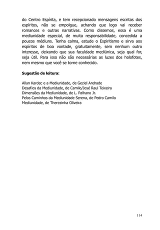 114
do Centro Espírita, e tem recepcionado mensagens escritas dos
espíritos, não se empolgue, achando que logo vai receber
romances e outras narrativas. Como dissemos, essa é uma
mediunidade especial, de muita responsabilidade, concedida a
poucos médiuns. Tenha calma, estude o Espiritismo e sirva aos
espíritos de boa vontade, gratuitamente, sem nenhum outro
interesse, deixando que sua faculdade mediúnica, seja qual for,
seja útil. Para isso não são necessárias as luzes dos holofotes,
nem mesmo que você se torne conhecido.
Sugestão de leitura:
Allan Kardec e a Mediunidade, de Geziel Andrade
Desafios da Mediunidade, de Camilo/José Raul Teixeira
Dimensões da Mediunidade, de L. Palhano Jr.
Pelos Caminhos da Mediunidade Serena, de Pedro Camilo
Mediunidade, de Therezinha Oliveira
 