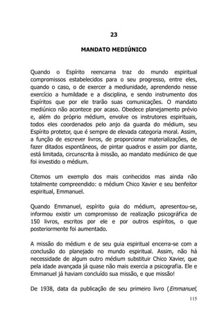 115
23
MANDATO MEDIÚNICO
Quando o Espírito reencarna traz do mundo espiritual
compromissos estabelecidos para o seu progresso, entre eles,
quando o caso, o de exercer a mediunidade, aprendendo nesse
exercício a humildade e a disciplina, e sendo instrumento dos
Espíritos que por ele trarão suas comunicações. O mandato
mediúnico não acontece por acaso. Obedece planejamento prévio
e, além do próprio médium, envolve os instrutores espirituais,
todos eles coordenados pelo anjo da guarda do médium, seu
Espírito protetor, que é sempre de elevada categoria moral. Assim,
a função de escrever livros, de proporcionar materializações, de
fazer ditados espontâneos, de pintar quadros e assim por diante,
está limitada, circunscrita à missão, ao mandato mediúnico de que
foi investido o médium.
Citemos um exemplo dos mais conhecidos mas ainda não
totalmente compreendido: o médium Chico Xavier e seu benfeitor
espiritual, Emmanuel.
Quando Emmanuel, espírito guia do médium, apresentou-se,
informou existir um compromisso de realização psicográfica de
150 livros, escritos por ele e por outros espíritos, o que
posteriormente foi aumentado.
A missão do médium e de seu guia espiritual encerra-se com a
conclusão do planejado no mundo espiritual. Assim, não há
necessidade de algum outro médium substituir Chico Xavier, que
pela idade avançada já quase não mais exercia a psicografia. Ele e
Emmanuel já haviam concluído sua missão, e que missão!
De 1938, data da publicação de seu primeiro livro (Emmanuel,
 