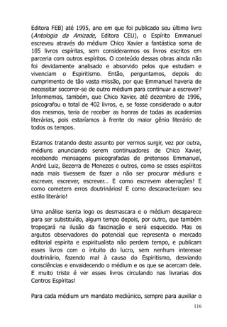 116
Editora FEB) até 1995, ano em que foi publicado seu último livro
(Antologia da Amizade, Editora CEU), o Espírito Emmanuel
escreveu através do médium Chico Xavier a fantástica soma de
105 livros espíritas, sem considerarmos os livros escritos em
parceria com outros espíritos. O conteúdo dessas obras ainda não
foi devidamente analisado e absorvido pelos que estudam e
vivenciam o Espiritismo. Então, perguntamos, depois do
cumprimento de tão vasta missão, por que Emmanuel haveria de
necessitar socorrer-se de outro médium para continuar a escrever?
Informemos, também, que Chico Xavier, até dezembro de 1996,
psicografou o total de 402 livros, e, se fosse considerado o autor
dos mesmos, teria de receber as honras de todas as academias
literárias, pois estaríamos à frente do maior gênio literário de
todos os tempos.
Estamos tratando deste assunto por vermos surgir, vez por outra,
médiuns anunciando serem continuadores de Chico Xavier,
recebendo mensagens psicografadas de pretensos Emmanuel,
André Luiz, Bezerra de Menezes e outros, como se esses espíritos
nada mais tivessem de fazer a não ser procurar médiuns e
escrever, escrever, escrever… E como escrevem aberrações! E
como cometem erros doutrinários! E como descaracterizam seu
estilo literário!
Uma análise isenta logo os desmascara e o médium desaparece
para ser substituído, algum tempo depois, por outro, que também
tropeçará na ilusão da fascinação e será esquecido. Mas os
argutos observadores do potencial que representa o mercado
editorial espírita e espiritualista não perdem tempo, e publicam
esses livros com o intuito do lucro, sem nenhum interesse
doutrinário, fazendo mal à causa do Espiritismo, desviando
consciências e envaidecendo o médium e os que se acercam dele.
E muito triste é ver esses livros circulando nas livrarias dos
Centros Espíritas!
Para cada médium um mandato mediúnico, sempre para auxiliar o
 