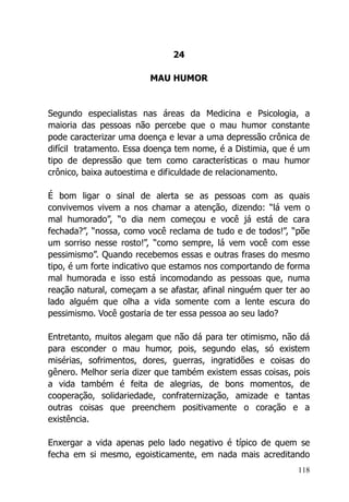 118
24
MAU HUMOR
Segundo especialistas nas áreas da Medicina e Psicologia, a
maioria das pessoas não percebe que o mau humor constante
pode caracterizar uma doença e levar a uma depressão crônica de
difícil tratamento. Essa doença tem nome, é a Distimia, que é um
tipo de depressão que tem como características o mau humor
crônico, baixa autoestima e dificuldade de relacionamento.
É bom ligar o sinal de alerta se as pessoas com as quais
convivemos vivem a nos chamar a atenção, dizendo: “lá vem o
mal humorado”, “o dia nem começou e você já está de cara
fechada?”, “nossa, como você reclama de tudo e de todos!”, “põe
um sorriso nesse rosto!”, “como sempre, lá vem você com esse
pessimismo”. Quando recebemos essas e outras frases do mesmo
tipo, é um forte indicativo que estamos nos comportando de forma
mal humorada e isso está incomodando as pessoas que, numa
reação natural, começam a se afastar, afinal ninguém quer ter ao
lado alguém que olha a vida somente com a lente escura do
pessimismo. Você gostaria de ter essa pessoa ao seu lado?
Entretanto, muitos alegam que não dá para ter otimismo, não dá
para esconder o mau humor, pois, segundo elas, só existem
misérias, sofrimentos, dores, guerras, ingratidões e coisas do
gênero. Melhor seria dizer que também existem essas coisas, pois
a vida também é feita de alegrias, de bons momentos, de
cooperação, solidariedade, confraternização, amizade e tantas
outras coisas que preenchem positivamente o coração e a
existência.
Enxergar a vida apenas pelo lado negativo é típico de quem se
fecha em si mesmo, egoisticamente, em nada mais acreditando
 