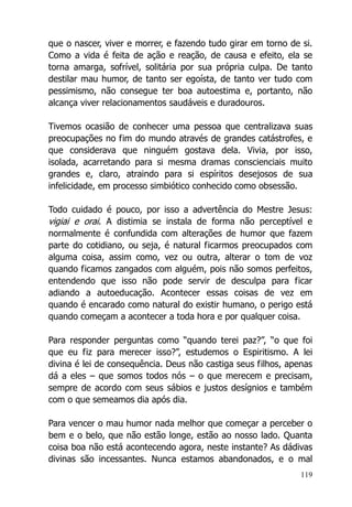 119
que o nascer, viver e morrer, e fazendo tudo girar em torno de si.
Como a vida é feita de ação e reação, de causa e efeito, ela se
torna amarga, sofrível, solitária por sua própria culpa. De tanto
destilar mau humor, de tanto ser egoísta, de tanto ver tudo com
pessimismo, não consegue ter boa autoestima e, portanto, não
alcança viver relacionamentos saudáveis e duradouros.
Tivemos ocasião de conhecer uma pessoa que centralizava suas
preocupações no fim do mundo através de grandes catástrofes, e
que considerava que ninguém gostava dela. Vivia, por isso,
isolada, acarretando para si mesma dramas conscienciais muito
grandes e, claro, atraindo para si espíritos desejosos de sua
infelicidade, em processo simbiótico conhecido como obsessão.
Todo cuidado é pouco, por isso a advertência do Mestre Jesus:
vigiai e orai. A distimia se instala de forma não perceptível e
normalmente é confundida com alterações de humor que fazem
parte do cotidiano, ou seja, é natural ficarmos preocupados com
alguma coisa, assim como, vez ou outra, alterar o tom de voz
quando ficamos zangados com alguém, pois não somos perfeitos,
entendendo que isso não pode servir de desculpa para ficar
adiando a autoeducação. Acontecer essas coisas de vez em
quando é encarado como natural do existir humano, o perigo está
quando começam a acontecer a toda hora e por qualquer coisa.
Para responder perguntas como “quando terei paz?”, “o que foi
que eu fiz para merecer isso?”, estudemos o Espiritismo. A lei
divina é lei de consequência. Deus não castiga seus filhos, apenas
dá a eles – que somos todos nós – o que merecem e precisam,
sempre de acordo com seus sábios e justos desígnios e também
com o que semeamos dia após dia.
Para vencer o mau humor nada melhor que começar a perceber o
bem e o belo, que não estão longe, estão ao nosso lado. Quanta
coisa boa não está acontecendo agora, neste instante? As dádivas
divinas são incessantes. Nunca estamos abandonados, e o mal
 