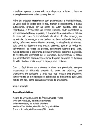 120
prevalece apenas porque não nos dispomos a fazer o bem e
enxergá-lo com sua belas consequências.
Além de procurar tratamento com psicoterapia e medicamentos,
se você está às voltas com o mau humor, o pessimismo, a baixa
autoestima, procure ler as obras de Allan Kardec, base do
Espiritismo, e frequentar um Centro Espírita, onde encontrará o
atendimento fraterno, o passe, o tratamento espiritual e o estudo
da vida pelo viés da imortalidade da alma. E não esqueça, na
sequência, de começar a se dedicar ao bem visitando hospitais,
asilos, orfanatos, comunidades carentes, na doação de si mesmo,
pois você irá descobrir que outras pessoas, apesar de todos os
sofrimentos, de todas as perdas, continuam lutando pela vida,
nunca perdendo a esperança de dias melhores, servindo, para nós,
de verdadeiros exemplos de fé, coragem, perseverança. É então
que descobrimos como a vida é bela. E quem descobre as belezas
da vida não tem mais tempo e espaço para reclamar.
Com o Espiritismo aprendemos a viver em plenitude, sempre
procurando a felicidade através do amor ao próximo, que
chamamos de caridade, o anjo que nos mostra que podemos
vencer todas as dificuldades e desilusões se deixarmos que Deus
habite em nós, como cantam os versos do Evangelho.
Viva e seja feliz!
Sugestão de leitura:
Alegria de Viver, de Joanna de Ângelis/Divaldo Franco
Viver em Plenitude, de Richard Simonetti
Vida e Felicidade, de Marcus De Mario
Medite e Viva Melhor, de Alírio de Cerqueira Filho
Busca e Acharás, de Emmanuel/Chico Xavier
 