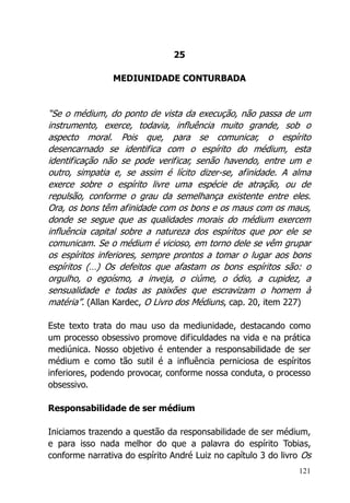 121
25
MEDIUNIDADE CONTURBADA
“Se o médium, do ponto de vista da execução, não passa de um
instrumento, exerce, todavia, influência muito grande, sob o
aspecto moral. Pois que, para se comunicar, o espírito
desencarnado se identifica com o espírito do médium, esta
identificação não se pode verificar, senão havendo, entre um e
outro, simpatia e, se assim é lícito dizer-se, afinidade. A alma
exerce sobre o espírito livre uma espécie de atração, ou de
repulsão, conforme o grau da semelhança existente entre eles.
Ora, os bons têm afinidade com os bons e os maus com os maus,
donde se segue que as qualidades morais do médium exercem
influência capital sobre a natureza dos espíritos que por ele se
comunicam. Se o médium é vicioso, em torno dele se vêm grupar
os espíritos inferiores, sempre prontos a tomar o lugar aos bons
espíritos (…) Os defeitos que afastam os bons espíritos são: o
orgulho, o egoísmo, a inveja, o ciúme, o ódio, a cupidez, a
sensualidade e todas as paixões que escravizam o homem à
matéria”. (Allan Kardec, O Livro dos Médiuns, cap. 20, item 227)
Este texto trata do mau uso da mediunidade, destacando como
um processo obsessivo promove dificuldades na vida e na prática
mediúnica. Nosso objetivo é entender a responsabilidade de ser
médium e como tão sutil é a influência perniciosa de espíritos
inferiores, podendo provocar, conforme nossa conduta, o processo
obsessivo.
Responsabilidade de ser médium
Iniciamos trazendo a questão da responsabilidade de ser médium,
e para isso nada melhor do que a palavra do espírito Tobias,
conforme narrativa do espírito André Luiz no capítulo 3 do livro Os
 