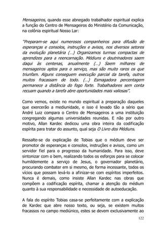 122
Mensageiros, quando esse abnegado trabalhador espiritual explica
a função do Centro de Mensageiros do Ministério da Comunicação,
na colônia espiritual Nosso Lar:
“Preparam-se aqui numerosos companheiros para difusão de
esperanças e consolos, instruções e avisos, nos diversos setores
da evolução planetária (…) Organizamos turmas compactas de
aprendizes para a reencarnação. Médiuns e doutrinadores saem
daqui às centenas, anualmente (…) Saem milhares de
mensageiros aptos para o serviço, mas são muito raros os que
triunfam. Alguns conseguem execução parcial da tarefa, outros
muitos fracassam de todo. (…) Esmagadora percentagem
permanece a distância do fogo forte. Trabalhadores sem conta
recuam quando a tarefa abre oportunidades mais valiosas”.
Como vemos, existe no mundo espiritual a preparação daqueles
que exercerão a mediunidade, e isso é levado tão a sério que
André Luiz compara o Centro de Mensageiros a uma instituição
congregando algumas universidades reunidas. E não por outro
motivo, Allan Kardec dedicou uma obra inteira da codificação
espírita para tratar do assunto, qual seja O Livro dos Médiuns.
Ressalte-se da explicação de Tobias que o médium deve ser
promotor de esperanças e consolos, instruções e avisos, como um
servidor fiel para o progresso da humanidade. Para isso, deve
sintonizar com o bem, realizando todos os esforços para se colocar
humildemente a serviço de Jesus, o governador planetário,
procurando combater em si mesmo, de forma incessante, todos os
vícios que possam levá-lo a afinizar-se com espíritos imperfeitos.
Nunca é demais, como insiste Allan Kardec nas obras que
compõem a codificação espírita, chamar a atenção do médium
quanto à sua responsabilidade e necessidade de autoeducação.
A fala do espírito Tobias casa-se perfeitamente com a explicação
de Kardec que abre nosso texto, ou seja, se existem muitos
fracassos no campo mediúnico, estes se devem exclusivamente ao
 