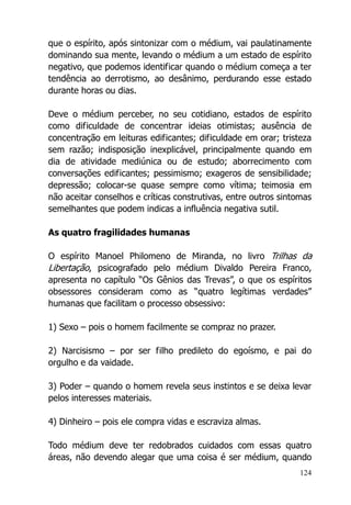 124
que o espírito, após sintonizar com o médium, vai paulatinamente
dominando sua mente, levando o médium a um estado de espírito
negativo, que podemos identificar quando o médium começa a ter
tendência ao derrotismo, ao desânimo, perdurando esse estado
durante horas ou dias.
Deve o médium perceber, no seu cotidiano, estados de espírito
como dificuldade de concentrar ideias otimistas; ausência de
concentração em leituras edificantes; dificuldade em orar; tristeza
sem razão; indisposição inexplicável, principalmente quando em
dia de atividade mediúnica ou de estudo; aborrecimento com
conversações edificantes; pessimismo; exageros de sensibilidade;
depressão; colocar-se quase sempre como vítima; teimosia em
não aceitar conselhos e críticas construtivas, entre outros sintomas
semelhantes que podem indicas a influência negativa sutil.
As quatro fragilidades humanas
O espírito Manoel Philomeno de Miranda, no livro Trilhas da
Libertação, psicografado pelo médium Divaldo Pereira Franco,
apresenta no capítulo “Os Gênios das Trevas”, o que os espíritos
obsessores consideram como as “quatro legítimas verdades”
humanas que facilitam o processo obsessivo:
1) Sexo – pois o homem facilmente se compraz no prazer.
2) Narcisismo – por ser filho predileto do egoísmo, e pai do
orgulho e da vaidade.
3) Poder – quando o homem revela seus instintos e se deixa levar
pelos interesses materiais.
4) Dinheiro – pois ele compra vidas e escraviza almas.
Todo médium deve ter redobrados cuidados com essas quatro
áreas, não devendo alegar que uma coisa é ser médium, quando
 