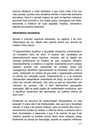 125
procura obedecer a certa disciplina, e que outra coisa é ter sua
vida privada, quando essa disciplina mental e moral não precisaria
prevalecer. Esse é o grande engano do qual os espíritos inferiores
procuram tirar proveito e, em muitos casos, conseguem com êxito,
desviando o médium de suas sagradas funções, tornando-o
joguete do processo obsessivo.
Advertência necessária
Elucida o instrutor espiritual Alexandre, no capítulo 3 do livro
Missionários da Luz, ditado pelo espírito André Luiz através do
médium Chico Xavier:
“É imprescindível santificar a faculdade mediúnica, convertendo-a
no ministério ativo do bem. A maioria dos candidatos ao
desenvolvimento dessa natureza, contudo, não se dispõe aos
serviços preliminares de limpeza do vaso receptivo. Dividem,
inexoravelmente, a matéria e o espírito, localizando-os em campos
opostos, quando nós, estudantes da verdade, ainda não
conseguimos identificar rigorosamente as fronteiras entre uma e
outro, integrados na certeza de que toda a organização universal
se baseia em vibrações puras. Inegavelmente, (…) os excessos
representam desperdícios lamentáveis de força, os quais retêm a
alma nos círculos inferiores. Ora, para os que se trancafiam nos
cárceres de sombra, não é fácil desenvolver percepções
avançadas. Não se pode cogitar de mediunidade construtiva, sem
o equilíbrio construtivo dos aprendizes, na sublime ciência do
bem-viver”.
Problemas no exercício da mediunidade? Desequilíbrio na vida
pessoal? A culpa não é da mediunidade, pois que ela é faculdade
natural. A culpa é do próprio médium, pois na maioria das vezes o
encontramos arredio ao estudo, à reforma íntima, à sintonia com o
bem. Acomodado, e separando o que é do espírito do que é da
matéria, quando na verdade somos todos seres integrais, passa
facilmente ao campo da fascinação, quando os espíritos inferiores
 