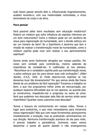 126
tudo fazem passar através dele e, influenciando magneticamente,
acabam levando-o, com sua mediunidade conturbada, a vícios
lamentáveis do corpo e da alma.
Para pensar
Será possível obter bons resultados sem educação mediúnica?
Poderá um médium que sofre influência de espíritos inferiores ser
um bom instrumento? Como o médium pode ser um tarefeiro de
Jesus para regeneração da humanidade, sem o devido esforço em
ser um homem de bem? Se o Espiritismo é doutrina que tem a
missão de realizar a transformação moral da humanidade, como o
médium espírita pode viver sem realizar o seu aprimoramento
espiritual?
Somos ainda seres facilmente atingidos por nossas paixões. Por
vezes sem vontade para controlá-las, mesmo sabendo da
importância de combatê-las. O codificador já nos alertara:
"Reconhece-se o verdadeiro espírita pela sua transformação moral,
e pelos esforços que faz para domar suas más inclinações". (Allan
Kardec, E.S.E., XVII, 4). Onde dizermo-nos espíritas se nos
deixamos levar tão levianamente? Por que somos ainda tão fracos
diante de um problema de fácil reparação? Trocamos o trabalho no
bem, a que nos propusemos trilhar antes da reencarnação, por
qualquer pequena dificuldade que se nos aparece, ou quando pior,
as construímos, impedindo-nos o progresso na seara de amor.
Será que podemos nos desculpar pelo fato de sermos ainda seres
imperfeitos? Quantas vezes usaremos essa desculpa?
Temos o tesouro do conhecimento em nossas mãos. Temos o
lugar para praticá-los, o que mais necessitamos para iniciarmos
nossa regeneração? Não que com essas ferramentas alcançaremos
imediatamente a evolução, mas as praticando caminharemos em
sua direção. Nenhuma transformação acontece do dia para noite,
é preciso trabalho e persistência. Inúmeras vezes vamos
desanimar a ponto de querer desistir e não enxergaremos
 