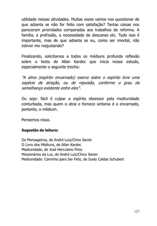 127
utilidade nessas atividades. Muitas vezes vamos nos questionar de
que adianta se não for feito com satisfação? Tantas coisas nos
pareceram prioridades comparadas aos trabalhos de reforma. A
família, a profissão, a necessidade de descanso etc. Tudo isso é
importante, mas de que adianta se eu, como ser imortal, não
estiver me reajustando?
Finalizando, solicitamos a todos os médiuns profunda reflexão
sobre o texto de Allan Kardec que inicia nosso estudo,
especialmente o seguinte trecho:
“A alma (espírito encarnado) exerce sobre o espírito livre uma
espécie de atração, ou de repulsão, conforme o grau da
semelhança existente entre eles”.
Ou seja: fácil é culpar o espírito obsessor pela mediunidade
conturbada, mas quem o atrai e fornece sintonia é o encarnado,
portanto, o médium.
Pensemos nisso.
Sugestão de leitura:
Os Mensageiros, de André Luiz/Chico Xavier
O Livro dos Médiuns, de Allan Kardec
Mediunidade, de José Herculano Pires
Missionários da Luz, de André Luiz/Chico Xavier
Mediunidade: Caminho para Ser Feliz, de Suely Caldas Schubert
 