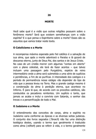 128
26
MORTE
Você sabe qual é a visão que outras religiões possuem sobre o
fenômeno morte? Será que existem semelhanças com a visão
espírita? E o que pensa o Espiritismo sobre a morte? Esses são os
assuntos que vamos tratar neste texto.
O Catolicismo e a Morte
A recompensa máxima esperada pelo fiel católico é a salvação de
sua alma, que após a morte adentrará o Paraíso e lá gozará de
descanso eterno, junto de Deus Pai, dos santos e de Jesus Cristo.
No caso de um cristão morrer com algumas "contas em aberto"
com o plano celestial, ele terá de fazer acertos – que talvez
incluam uma passagem pelo Purgatório, espécie de reino
intermediário onde a alma será submetida a uma série de suplícios
e penitências, a fim de se purificar. A intensidade dos castigos e o
período de permanência nesse estágio vão depender do tipo de
vida que a pessoa levou na Terra. Mas o grande castigo mesmo é
a condenação da alma à perdição eterna, que acontece no
Inferno. É para lá que, de acordo com os preceitos católicos, são
conduzidos os pecadores renitentes. Um suplício e tanto, que
jamais se acaba e inclui o convívio com Satanás, o senhor das
trevas e a personificação de todo o Mal.
O Judaísmo e a Morte
O entendimento dos conceitos de corpo, alma e espírito no
Judaísmo varia conforme as épocas e as diversas seitas judaicas.
O conjunto dos livros sagrados (Tanach) não faz uma distinção
teológica destes, usando o termo que geralmente é traduzido
como alma (néfesh) para se referir à vida, e o termo geralmente
 