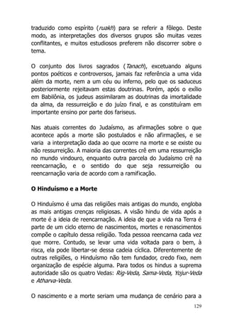 129
traduzido como espírito (ruakh) para se referir a fôlego. Deste
modo, as interpretações dos diversos grupos são muitas vezes
conflitantes, e muitos estudiosos preferem não discorrer sobre o
tema.
O conjunto dos livros sagrados (Tanach), excetuando alguns
pontos poéticos e controversos, jamais faz referência a uma vida
além da morte, nem a um céu ou inferno, pelo que os saduceus
posteriormente rejeitavam estas doutrinas. Porém, após o exílio
em Babilônia, os judeus assimilaram as doutrinas da imortalidade
da alma, da ressurreição e do juízo final, e as constituíram em
importante ensino por parte dos fariseus.
Nas atuais correntes do Judaísmo, as afirmações sobre o que
acontece após a morte são postulados e não afirmações, e se
varia a interpretação dada ao que ocorre na morte e se existe ou
não ressurreição. A maioria das correntes crê em uma ressurreição
no mundo vindouro, enquanto outra parcela do Judaísmo crê na
reencarnação, e o sentido do que seja ressurreição ou
reencarnação varia de acordo com a ramificação.
O Hinduísmo e a Morte
O Hinduísmo é uma das religiões mais antigas do mundo, engloba
as mais antigas crenças religiosas. A visão hindu de vida após a
morte é a ideia de reencarnação. A ideia de que a vida na Terra é
parte de um ciclo eterno de nascimentos, mortes e renascimentos
compõe o capítulo dessa religião. Toda pessoa reencarna cada vez
que morre. Contudo, se levar uma vida voltada para o bem, à
risca, ela pode libertar-se dessa cadeia cíclica. Diferentemente de
outras religiões, o Hinduísmo não tem fundador, credo fixo, nem
organização de espécie alguma. Para todos os hindus a suprema
autoridade são os quatro Vedas: Rig-Veda, Sama-Veda, Yojur-Veda
e Atharva-Veda.
O nascimento e a morte seriam uma mudança de cenário para a
 