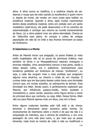 130
alma. A alma nunca se modifica, é a essência intacta do ser.
Apenas a roupa que ela está usando (o escafandro) é quem morre
e, depois da morte, ela recebe um novo corpo para habitar na
existência material. Quando a alma, após muitos nascimentos
dentro desta existência material, entra em contato com um santo
verdadeiro (Sad-Guru), ela pode desenvolver a fé no caminho da
autorrealização e começar seu retorno ao mundo transcendental
de Deus. Lá, a alma poderá viver em plena eternidade. Chama-se
de Vaikuntha esse plano. As crenças e cultos de antigas
populações do vale do rio Indo e dos Arianos formaram as bases
do Hinduísmo.
O Islamismo e a Morte
Antes de Maomé iniciar sua pregação, os povos Árabes (e nisto
estão englobados não só os povos da península Arábica, mas
também os Sírios e os Mesopotâmicos) estavam entregues a
diversas religiões. Uma característica comum a boa parte, senão a
todos desses cultos, era o politeísmo. Acompanhava essa
tendência politeísta um fenômeno de intenso "profetismo", ou
seja, a cada dia surgiam mais e mais profetas que pregavam
alguma nova doutrina, ou mesmo a vinda de um messias. É
curioso notar que em boa parte desses cultos havia uma divindade
comum que, em muitas ocasiões, se sobrepunha às demais. Essa
divindade era Allah. Sendo assim, é perfeitamente explicável que
Maomé, por influências judaico-cristãs, tenha aceitado o
monoteísmo e, assim sendo, associou como figura divina o nome
do principal deus que conhecia, ou seja, Allah. Dessa forma, Allah
não era para Maomé apenas mais um deus, mas sim o Deus.
Entre alguns costumes banidos pelo Islã está o de chorar,
lamentar e demonstrar pesar excessivo pelos mortos. Os
ensinamentos do Islamismo sobre a morte é de que ela não é a
aniquilação do indivíduo, que o elimina da existência, e sim uma
passagem de uma vida para outra, e, por mais que se possa
lamentar, nada trará os mortos de volta à vida ou modificará o
 