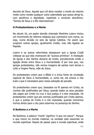 131
decreto de Deus. Aquele que crê deve receber a morte do mesmo
modo como recebe qualquer outra calamidade que possa atingi-lo,
com paciência e dignidade, repetindo o versículo alcorânico:
“Somos de Deus e a Ele retornaremos”.
O Protestantismo e a Morte
No século 16, um padre alemão chamado Martinho Lutero iniciou
um movimento de reforma religiosa que culminaria num cisma, ou
seja, numa divisão no seio da Igreja Católica. Foi assim que
surgiram outras igrejas, igualmente cristãs, mas não ligadas ao
Papado.
Lutero e os outros reformistas desejavam que a Igreja Cristã
voltasse ao que eles chamavam de "pureza primitiva". A mediação
da Igreja e dos Santos deixaria de existir, prevalecendo então a
ligação direta entre Deus e a Humanidade. É por isso que, nas
igrejas protestantes, não vemos imagens de santos nem temos o
culto a Virgem Maria, mãe de Jesus.
Os protestantes creem que a Bíblia é a única fonte da revelação
especial de Deus à Humanidade, e, como tal, ela ensina a nós
tudo o que é necessário para nossa salvação do pecado.
Os protestantes creem que, baseados na fé apenas em Cristo, os
crentes são justificados por Deus, quando todos os seus pecados
são pagos por Cristo na cruz e Sua justiça é a eles imputada. Os
protestantes creem que por sermos justificados por Cristo apenas,
e que a justiça de Cristo é a nós imputada, quando morremos
iremos direto para o céu para estarmos na presença do Senhor.
O Budismo e a Morte
No Budismo, a palavra "morte" significa "o que vai nascer". Porque
o que morre no mundo material, na verdade está nascendo no
mundo espiritual. Depois de passar para o mundo espiritual, onde
 