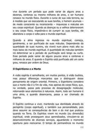 132
vive durante um período que pode variar de alguns anos a
dezenas, centenas ou mesmo milhares de anos, o ser humano
renasce no mundo físico. Durante o curso de sua vida terrena, ou
à medida que vai executando as suas tarefas, o homem acumula –
de modo consciente ou inconsciente – impurezas e máculas em
seu corpo espiritual. Quando as doenças ou a velhice deterioraram
o seu corpo físico, impedindo-o de cumprir as suas tarefas, ele
abandona o corpo e volta para o mundo espiritual.
Quando a alma ingressa no mundo espiritual, começa,
geralmente, a ser purificada de suas máculas. Dependendo da
quantidade de suas nuvens, ela viverá num plano mais alto ou
mais baixo do mundo espiritual. A quantidade de máculas também
irá determinar se o período de purificação será longo ou curto.
Esse período pode variar de alguns poucos anos a centenas e
milhares de anos. E quando o Espírito está purificado até um certo
grau, renasce por ordem de Deus.
O Espiritismo e a Morte
A visão espírita é semelhante, em muitos pontos, à visão budista,
mas possui diferenças marcantes que a distinguem desse
pensamento de origem oriental. Primeiro, o Espiritismo considera
que a morte não é o fim da vida, mas apenas do corpo físico, que,
na verdade, passa pelo processo de desagregação molecular,
retornando seus elementos à natureza. Assim, todo ser humano é
uma alma, e quando desencarna, passa a ser chamado de
Espírito.
O Espírito continua a viver, mantendo sua identidade através do
perispírito (corpo espiritual), e também sua personalidade, pois
deve assumir as consequências do bem e do mal que praticou
quando na Terra. Os Espíritos vivem no mundo (ou dimensão)
espiritual, onde prosseguem seus aprendizados, vinculam-se ao
desenvolvimento de diversos serviços, aguardando o momento
oportuno para reencarnar. O tempo de permanência no mundo
 