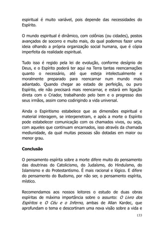 133
espiritual é muito variável, pois depende das necessidades do
Espírito.
O mundo espiritual é dinâmico, com colônias (ou cidades), postos
avançados de socorro e muito mais, do qual podemos fazer uma
ideia olhando a própria organização social humana, que é cópia
imperfeita da realidade espiritual.
Tudo isso é regido pela lei de evolução, conforme desígnio de
Deus, e o Espírito poderá ter aqui na Terra tantas reencarnações
quanto o necessário, até que esteja intelectualmente e
moralmente preparado para reencarnar num mundo mais
adiantado. Quando chegar ao estado de perfeição, ou puro
Espírito, ele não precisará mais reencarnar, e estará em ligação
direta com o Criador, trabalhando pelo bem e o progresso dos
seus irmãos, assim como codirigindo a vida universal.
Ainda o Espiritismo estabelece que as dimensões espiritual e
material interagem, se interpenetram, e após a morte o Espírito
pode estabelecer comunicação com os chamados vivos, ou seja,
com aqueles que continuam encarnados, isso através da chamada
mediunidade, da qual muitas pessoas são dotadas em maior ou
menor grau.
Conclusão
O pensamento espírita sobre a morte difere muito do pensamento
das doutrinas do Catolicismo, do Judaísmo, do Hinduísmo, do
Islamismo e do Protestantismo. É mais racional e lógico. E difere
do pensamento do Budismo, por não ser, o pensamento espírita,
místico.
Recomendamos aos nossos leitores o estudo de duas obras
espíritas de máxima importância sobre o assunto: O Livro dos
Espíritos e O Céu e o Inferno, ambas de Allan Kardec, que
aprofundam o tema e descortinam uma nova visão sobre a vida e
 