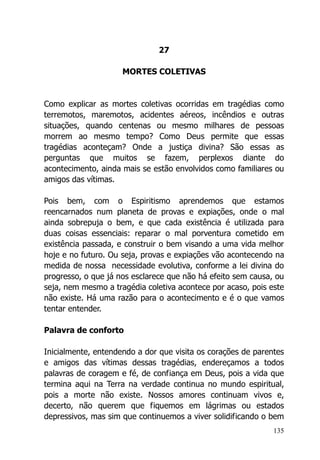 135
27
MORTES COLETIVAS
Como explicar as mortes coletivas ocorridas em tragédias como
terremotos, maremotos, acidentes aéreos, incêndios e outras
situações, quando centenas ou mesmo milhares de pessoas
morrem ao mesmo tempo? Como Deus permite que essas
tragédias aconteçam? Onde a justiça divina? São essas as
perguntas que muitos se fazem, perplexos diante do
acontecimento, ainda mais se estão envolvidos como familiares ou
amigos das vítimas.
Pois bem, com o Espiritismo aprendemos que estamos
reencarnados num planeta de provas e expiações, onde o mal
ainda sobrepuja o bem, e que cada existência é utilizada para
duas coisas essenciais: reparar o mal porventura cometido em
existência passada, e construir o bem visando a uma vida melhor
hoje e no futuro. Ou seja, provas e expiações vão acontecendo na
medida de nossa necessidade evolutiva, conforme a lei divina do
progresso, o que já nos esclarece que não há efeito sem causa, ou
seja, nem mesmo a tragédia coletiva acontece por acaso, pois este
não existe. Há uma razão para o acontecimento e é o que vamos
tentar entender.
Palavra de conforto
Inicialmente, entendendo a dor que visita os corações de parentes
e amigos das vítimas dessas tragédias, endereçamos a todos
palavras de coragem e fé, de confiança em Deus, pois a vida que
termina aqui na Terra na verdade continua no mundo espiritual,
pois a morte não existe. Nossos amores continuam vivos e,
decerto, não querem que fiquemos em lágrimas ou estados
depressivos, mas sim que continuemos a viver solidificando o bem
 