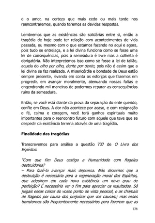 136
e o amor, na certeza que mais cedo ou mais tarde nos
reencontraremos, quando teremos as devidas respostas.
Lembremos que as existências são solidárias entre si, então a
tragédia de hoje pode ter relação com acontecimentos de vida
passada, ou mesmo com o que estamos fazendo no aqui e agora,
pois tudo se entrelaça, e a lei divina funciona como se fosse uma
lei de consequências, pois a semeadura é livre mas a colheita é
obrigatória. Não interpretemos isso como se fosse a lei de talião,
aquela do olho por olho, dente por dente, pois não é assim que a
lei divina se faz realizada. A misericórdia e bondade de Deus estão
sempre presente, levando em conta os esforços que fazemos em
progredir, em avançar moralmente, atenuando nossas faltas e
engendrando mil maneiras de podermos reparar as consequências
ruins da semeadura.
Então, se você está diante da prova da separação do ente querido,
confie em Deus. A dor não acontece por acaso, e com resignação
e fé, calma e coragem, você terá ganhos espirituais muito
importantes para o reencontro futuro com aquele que teve que se
despedir da existência terrena através de uma tragédia.
Finalidade das tragédias
Transcrevemos para análise a questão 737 de O Livro dos
Espíritos:
“Com que fim Deus castiga a Humanidade com flagelos
destruidores?
– Para fazê-la avançar mais depressa. Não dissemos que a
destruição é necessária para a regeneração moral dos Espíritos,
que adquirem em cada nova existência um novo grau de
perfeição? É necessário ver o fim para apreciar os resultados. Só
julgais essas coisas do vosso ponto de vista pessoal, e as chamais
de flagelos por causa dos prejuízos que vos causam; mas esses
transtornos são frequentemente necessários para fazerem que as
 
