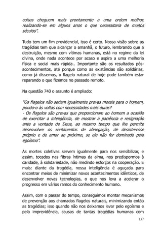 137
coisas cheguem mais prontamente a uma ordem melhor,
realizando-se em alguns anos o que necessitaria de muitos
séculos”.
Tudo tem um fim providencial, isso é certo. Nossa visão sobre as
tragédias tem que alcançar o amanhã, o futuro, lembrando que a
destruição, mesmo com vítimas humanas, está no regime da lei
divina, onde nada acontece por acaso e aspira a uma melhoria
física e social mais rápida.. Importante são os resultados pós-
acontecimentos, até porque como as existências são solidárias,
como já dissemos, o flagelo natural de hoje pode também estar
reparando o que fizemos no passado remoto.
Na questão 740 o assunto é ampliado:
“Os flagelos não seriam igualmente provas morais para o homem,
pondo-o às voltas com necessidades mais duras?
- Os flagelos são provas que proporcionam ao homem a ocasião
de exercitar a inteligência, de mostrar a paciência e resignação
ante a vontade de Deus, ao mesmo tempo que lhe permite
desenvolver os sentimentos de abnegação, de desinteresse
próprio e de amor ao próximo, se ele não for dominado pelo
egoísmo”.
As mortes coletivas servem igualmente para nos sensibilizar, e
assim, tocados nas fibras íntimas da alma, nos predispormos à
caridade, à solidariedade, não medindo esforços na cooperação. E
mais: diante da tragédia, nossa inteligência é aguçada para
encontrar meios de minimizar novos acontecimentos idênticos, de
desenvolver novas tecnologias, o que nos leva a acelerar o
progresso em vários ramos do conhecimento humano.
Assim, com o passar do tempo, conseguimos montar mecanismos
de prevenção aos chamados flagelos naturais, minimizando então
as tragédias; isso quando não nos deixamos levar pelo egoísmo e
pela imprevidência, causas de tantas tragédias humanas com
 