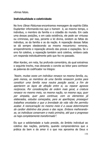 138
vítimas fatais.
Individualidade e coletividade
No livro Obras Póstumas encontramos mensagem do espírito Clélia
Duplantier informando-nos que o homem é, ao mesmo tempo, o
indivíduo, o membro da família e o cidadão do mundo. Em cada
uma dessas posições, e em cada existência, ele pode ser virtuoso
ou criminoso, por isso, perante a lei divina, existem as faltas do
indivíduo, as da família e as da nação. A reparação dessas faltas
se dá sempre obedecendo ao mesmo mecanismo: remorso,
arrependimento e reparação através das provas e expiações. Se o
erro foi coletivo, a reparação também será coletiva, embora cada
um responda individualmente pelo que fez no passado.
Allan Kardec, em nota, faz profundo comentário, do qual extraímos
o seguinte trecho, mas deixando o convite ao leitor para conhecer
as palavras do codificador na íntegra:
“Assim, muitas vezes um indivíduo renasce na mesma família, ou,
pelo menos, os membros de uma família renascem juntos para
constituir uma família nova noutra posição social, a fim de
apertarem os laços de afeição entre si, ou reparar agravos
recíprocos. Por considerações de ordem mais geral, a criatura
renasce no mesmo meio, na mesma nação, na mesma raça, quer
por simpatia, quer para continuar, com os elementos já
elaborados, estudos começados, para se aperfeiçoar, prosseguir
trabalhos encetados e que a brevidade da vida não lhe permitiu
acabar. A reencarnação no mesmo meio é a causa determinante
do caráter distintivo dos povos e das raças. Embora melhorando-
se, os indivíduos conservam o matiz primário, até que o progresso
os haja completamente transformado”.
Eis que a solidariedade a tudo preside, do âmbito individual ao
coletivo das nações, portanto, quando compreendemos que a
prática do bem e do amor é o que nos aproxima de Deus e
 