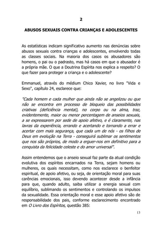 13
2
ABUSOS SEXUAIS CONTRA CRIANÇAS E ADOLESCENTES
As estatísticas indicam significativo aumento nas denúncias sobre
abusos sexuais contra crianças e adolescentes, envolvendo todas
as classes sociais. Na maioria dos casos os abusadores são
homens, o pai ou o padrasto, mas há casos em que o abusador é
a própria mãe. O que a Doutrina Espírita nos explica a respeito? O
que fazer para proteger a criança e o adolescente?
Emmanuel, através do médium Chico Xavier, no livro "Vida e
Sexo", capítulo 24, esclarece que:
"Cada homem e cada mulher que ainda não se angelizou ou que
não se encontra em processo de bloqueio das possibilidades
criativas (deficiência mental), no corpo ou na alma, traz,
evidentemente, maior ou menor percentagem de anseios sexuais,
a se expressarem por sede de apoio afetivo, e é claramente, nas
lavras da experiência, errando e acertando e tornando a errar e
acertar com mais segurança, que cada um de nós - os filhos de
Deus em evolução na Terra - conseguirá sublimar os sentimentos
que nos são próprios, de modo a erguer-nos em definitivo para a
conquista da felicidade celeste e do amor universal".
Assim entendemos que o anseio sexual faz parte da atual condição
evolutiva dos espíritos encarnados na Terra, sejam homens ou
mulheres, os quais necessitam, como nos esclarece o benfeitor
espiritual, de apoio afetivo, ou seja, de orientação moral para suas
carências emocionais, isso devendo acontecer desde a infância
para que, quando adulto, saiba utilizar a energia sexual com
equilíbrio, sublimando os sentimentos e controlando os impulsos
da sexualidade. Essa orientação moral e esse apoio afetivo são de
responsabilidade dos pais, conforme esclarecimento encontrado
em O Livro dos Espíritos, questão 385:
 