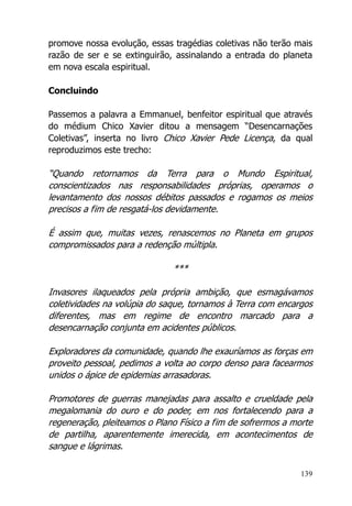 139
promove nossa evolução, essas tragédias coletivas não terão mais
razão de ser e se extinguirão, assinalando a entrada do planeta
em nova escala espiritual.
Concluindo
Passemos a palavra a Emmanuel, benfeitor espiritual que através
do médium Chico Xavier ditou a mensagem “Desencarnações
Coletivas”, inserta no livro Chico Xavier Pede Licença, da qual
reproduzimos este trecho:
“Quando retornamos da Terra para o Mundo Espiritual,
conscientizados nas responsabilidades próprias, operamos o
levantamento dos nossos débitos passados e rogamos os meios
precisos a fim de resgatá-los devidamente.
É assim que, muitas vezes, renascemos no Planeta em grupos
compromissados para a redenção múltipla.
***
Invasores ilaqueados pela própria ambição, que esmagávamos
coletividades na volúpia do saque, tornamos à Terra com encargos
diferentes, mas em regime de encontro marcado para a
desencarnação conjunta em acidentes públicos.
Exploradores da comunidade, quando lhe exauríamos as forças em
proveito pessoal, pedimos a volta ao corpo denso para facearmos
unidos o ápice de epidemias arrasadoras.
Promotores de guerras manejadas para assalto e crueldade pela
megalomania do ouro e do poder, em nos fortalecendo para a
regeneração, pleiteamos o Plano Físico a fim de sofrermos a morte
de partilha, aparentemente imerecida, em acontecimentos de
sangue e lágrimas.
 
