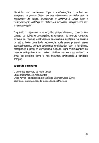 140
Corsários que ateávamos fogo a embarcações e cidade na
conquista de presas fáceis, em nos observando no Além com os
problemas da culpa, solicitamos o retorno à Terra para a
desencarnação coletiva em dolorosos incêndios, inexplicáveis sem
a reencarnação”.
Enquanto o egoísmo e o orgulho preponderarem, com o seu
cortejo de ações e consequências funestas, as mortes coletivas
através de flagelos destruidores continuarão existindo no cenário
terrestre. Nem com toda tecnologia poderemos prevenir esses
acontecimentos, porque estaremos endividados com a lei divina,
carregando o peso da consciência culpada. Para minimizarmos ou
mesmo extinguirmos as mortes coletivas somente aprendendo a
amar ao próximo como a nós mesmos, praticando a caridade
sempre.
Sugestão de leitura:
O Livro dos Espíritos, de Allan Kardec
Obras Póstumas, de Allan Kardec
Chico Xavier Pede Licença, de Espíritos Diversos/Chico Xavier
Espiritismo na Imprensa, de Gerson Simões Monteiro
 