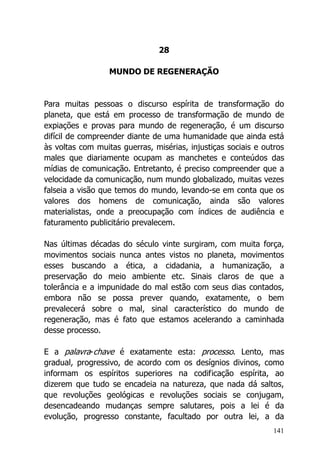 141
28
MUNDO DE REGENERAÇÃO
Para muitas pessoas o discurso espírita de transformação do
planeta, que está em processo de transformação de mundo de
expiações e provas para mundo de regeneração, é um discurso
difícil de compreender diante de uma humanidade que ainda está
às voltas com muitas guerras, misérias, injustiças sociais e outros
males que diariamente ocupam as manchetes e conteúdos das
mídias de comunicação. Entretanto, é preciso compreender que a
velocidade da comunicação, num mundo globalizado, muitas vezes
falseia a visão que temos do mundo, levando-se em conta que os
valores dos homens de comunicação, ainda são valores
materialistas, onde a preocupação com índices de audiência e
faturamento publicitário prevalecem.
Nas últimas décadas do século vinte surgiram, com muita força,
movimentos sociais nunca antes vistos no planeta, movimentos
esses buscando a ética, a cidadania, a humanização, a
preservação do meio ambiente etc. Sinais claros de que a
tolerância e a impunidade do mal estão com seus dias contados,
embora não se possa prever quando, exatamente, o bem
prevalecerá sobre o mal, sinal característico do mundo de
regeneração, mas é fato que estamos acelerando a caminhada
desse processo.
E a palavra-chave é exatamente esta: processo. Lento, mas
gradual, progressivo, de acordo com os desígnios divinos, como
informam os espíritos superiores na codificação espírita, ao
dizerem que tudo se encadeia na natureza, que nada dá saltos,
que revoluções geológicas e revoluções sociais se conjugam,
desencadeando mudanças sempre salutares, pois a lei é da
evolução, progresso constante, facultado por outra lei, a da
 