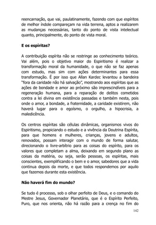 142
reencarnação, que vai, paulatinamente, fazendo com que espíritos
de melhor índole compareçam na vida terrena, aptos a realizarem
as mudanças necessárias, tanto do ponto de vista intelectual
quanto, principalmente, do ponto de vista moral.
E os espíritas?
A contribuição espírita não se restringe ao conhecimento teórico.
Vai além, pois o objetivo maior do Espiritismo é realizar a
transformação moral da humanidade, o que não se faz apenas
com estudo, mas sim com ações determinantes para essa
transformação. É por isso que Allan Kardec levantou a bandeira
“fora da caridade não há salvação”, mostrando aos espíritas que as
ações de bondade e amor ao próximo são imprescindíveis para a
regeneração humana, para a reparação de delitos cometidos
contra a lei divina em existência passadas e também nesta, pois
onde o amor, a bondade, a fraternidade, a caridade existirem, não
haverá lugar para o egoísmo, o orgulho, a hipocrisia, a
maledicência.
Os centros espíritas são células dinâmicas, organismos vivos do
Espiritismo, propiciando o estudo e a vivência da Doutrina Espírita,
para que homens e mulheres, crianças, jovens e adultos,
renovados, possam interagir com o mundo de forma salutar,
direcionando o livre-arbítrio para as coisas do espírito, para os
valores que completam a alma, deixando em segundo plano as
coisas da matéria, ou seja, serão pessoas, os espíritas, mais
conscientes, exemplificando o bem e o amor, sabedores que a vida
continua depois da morte, e que todos respondemos por aquilo
que fazemos durante esta existência.
Não haverá fim do mundo?
Se tudo é processo, sob o olhar perfeito de Deus, e o comando do
Mestre Jesus, Governador Planetário, que é o Espírito Perfeito,
Puro, que nos orienta, não há razão para a crença no fim do
 