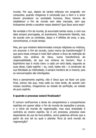 143
mundo. Por que, depois de tantos esforços em progredir, em
conquistar, quando chegamos à conclusão que o bem e o amor
devem prevalecer na sociedade humana, Deus haveria de
estabelecer o fim do mundo sem data marcada, sem que
tivéssemos direito a escolher nosso destino? Que Deus seria esse?
Na verdade o fim do mundo, já anunciado tantas vezes, e com sua
data sempre prorrogada, só acontecerá, fisicamente falando, isso
de acordo com os cientistas, daqui a 4 bilhões de anos, o que,
convenhamos, é muito tempo.
Mas, por que insistem determinadas crenças religiosas ou místicas,
em anunciar o fim do mundo, como marco da transformação? É
que para essas crenças é mais fácil colocar o ônus da redenção do
espírito nos ombros de Deus, numa transferência de
responsabilidade, do que nos ombros do homem. Para o
Espiritismo isso é muito claro: a cada um será dado, segundo as
suas obras. Cada espírito – eu, você, todos nós – é construtor de
sua felicidade ou infelicidade, é sempre herdeiro de si mesmo, pois
as reencarnações são interligadas.
Para o pensamento espírita, não é Deus que vai fazer um juízo
final, somos nós que, mais cedo ou mais tarde, de acordo com
nossas escolhas, chegaremos ao estado de perfeição, ao estado
de puro espírito.
E quando o processo estará finalizado?
É comum verificarmos a ânsia de companheiros e companheiras
espíritas em querer datar o fim do mundo de expiações e provas,
e o início do mundo de regeneração, mas essa ansiedade é
contrária ao ensino espírita. Se é um processo, processo esse
dependente do uso do livre-arbítrio, como podemos afirmar que a
partir do ano tal ou qual o planeta Terra já será mundo de
regeneração?
 