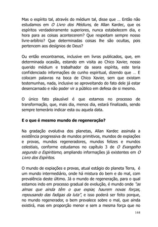 144
Mas o espírito tal, através do médium tal, disse que … Então não
estudamos em O Livro dos Médiuns, de Allan Kardec, que os
espíritos verdadeiramente superiores, nunca estabelecem dia, e
hora para as coisas acontecerem? Que respeitam sempre nosso
livre-arbítrio? Que determinadas coisas lhe são ocultas, pois
pertencem aos desígnios de Deus?
Ou então encontramos, inclusive em livros publicados, que, em
determinada ocasião, estando em visita ao Chico Xavier, nosso
querido médium e trabalhador da seara espírita, este teria
confidenciado informações de cunho espiritual, dizendo que … E
colocam palavras na boca de Chico Xavier, sem que existam
testemunhas, nada, inclusive se aproveitando do fato dele já estar
desencarnado e não poder vir a público em defesa de si mesmo.
O único fato plausível é que estamos no processo de
transformação, que, mais dia, menos dia, estará finalizado, sendo
sempre temerário indicar esta ou aquela data.
E o que é mesmo mundo de regeneração?
Na gradação evolutiva dos planetas, Allan Kardec assinala a
existência progressiva de mundos primitivos, mundos de expiações
e provas, mundos regeneradores, mundos felizes e mundos
celestiais, conforme estudamos no capítulo 3 de O Evangelho
segundo o Espiritismo, ampliando informações já existentes em O
Livro dos Espíritos.
O mundo de expiações e provas, atual estágio do planeta Terra, é
um mundo intermediário, onde há mistura do bem e do mal, com
prevalência deste último. Já o mundo de regeneração, para o qual
estamos indo em processo gradual de evolução, é mundo onde “as
almas que ainda têm o que expiar, haurem novas forças,
repousando das fadigas da luta”, e isso poderá ser feito porque,
no mundo regenerador, o bem prevalece sobre o mal, que ainda
existirá, mas em proporção menor e sem a mesma força que no
 