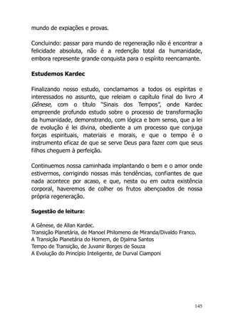 145
mundo de expiações e provas.
Concluindo: passar para mundo de regeneração não é encontrar a
felicidade absoluta, não é a redenção total da humanidade,
embora represente grande conquista para o espírito reencarnante.
Estudemos Kardec
Finalizando nosso estudo, conclamamos a todos os espíritas e
interessados no assunto, que releiam o capítulo final do livro A
Gênese, com o título “Sinais dos Tempos”, onde Kardec
empreende profundo estudo sobre o processo de transformação
da humanidade, demonstrando, com lógica e bom senso, que a lei
de evolução é lei divina, obediente a um processo que conjuga
forças espirituais, materiais e morais, e que o tempo é o
instrumento eficaz de que se serve Deus para fazer com que seus
filhos cheguem à perfeição.
Continuemos nossa caminhada implantando o bem e o amor onde
estivermos, corrigindo nossas más tendências, confiantes de que
nada acontece por acaso, e que, nesta ou em outra existência
corporal, haveremos de colher os frutos abençoados de nossa
própria regeneração.
Sugestão de leitura:
A Gênese, de Allan Kardec.
Transição Planetária, de Manoel Philomeno de Miranda/Divaldo Franco.
A Transição Planetária do Homem, de Djalma Santos
Tempo de Transição, de Juvanir Borges de Souza
A Evolução do Princípio Inteligente, de Durval Ciamponi
 