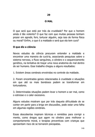 146
29
O MAL
O que será que está por trás da crueldade? Por que o homem
ainda é tão violento? O que faz com que muitas pessoas tenham
prazer em agredir, ferir, torturar alguém, seja isso de forma física
ou moral? Enfim, o que é a maldade e será que ela tem cura?
O que diz a ciência
Novos estudos da ciência procuram entender a maldade e
encontrar uma maneira de curá-la, associando pesquisas sobre o
sistema nervoso, o fluxo sanguíneo, o cérebro e o sequenciamento
genético, na tentativa de traçar uma nova anatomia do mal dentro
do ser humano. Esse trabalho chegou a alguns resultados:
1. Existem áreas cerebrais envolvidas no controle da maldade.
2. Foram encontrados genes relacionados à crueldade e situações
em que até os mais bondosos podem se transformar em
torturadores.
3. Determinadas situações podem levar o homem a ser mal, como
o estresse e o calor excessivo.
Alguns estudos mostram que por trás daquela dificuldade de se
conter em partir para a briga em discussões, pode estar uma falha
em algumas regiões cerebrais.
Essas descobertas inspiram técnicas e remédios para corrigir a
mente, como drogas que agem no cérebro para melhorar o
comportamento moral, e terapias preventivas com crianças que
apresentam risco de se tornarem psicopatas.
 